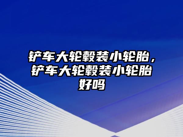 鏟車大輪轂裝小輪胎，鏟車大輪轂裝小輪胎好嗎