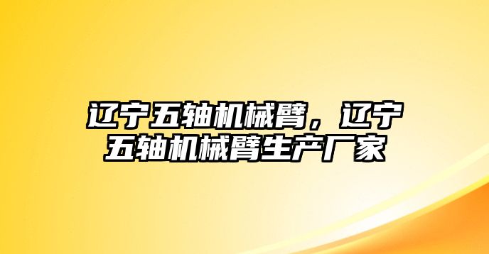 遼寧五軸機械臂，遼寧五軸機械臂生產廠家