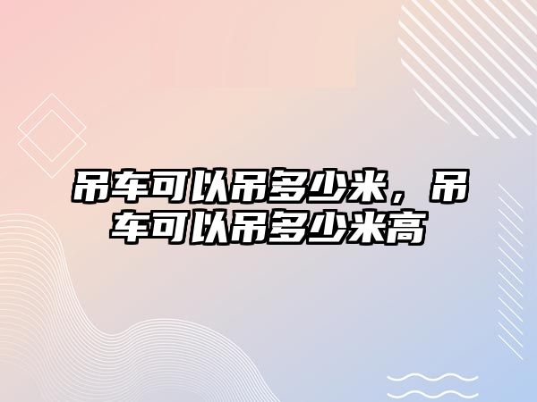 吊車可以吊多少米，吊車可以吊多少米高