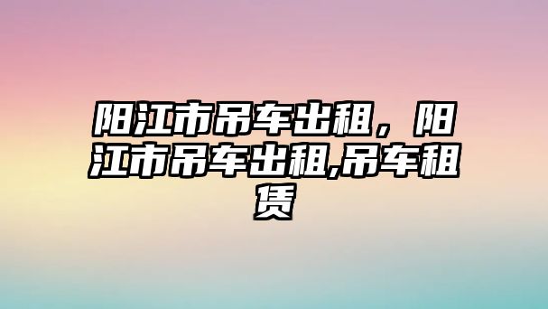 陽江市吊車出租，陽江市吊車出租,吊車租賃