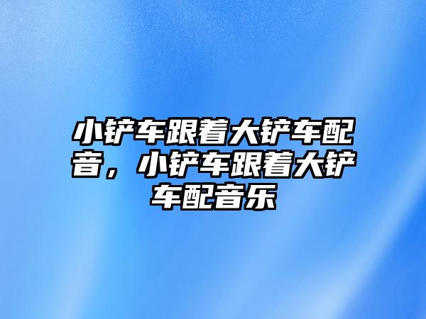 小鏟車跟著大鏟車配音，小鏟車跟著大鏟車配音樂