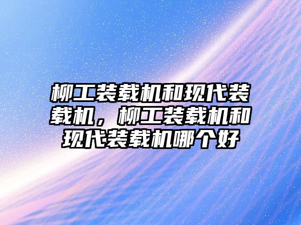 柳工裝載機和現代裝載機，柳工裝載機和現代裝載機哪個好