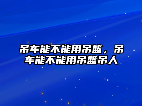 吊車能不能用吊籃，吊車能不能用吊籃吊人