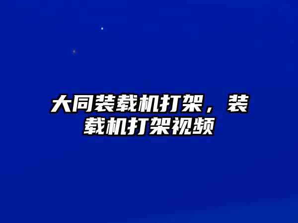 大同裝載機打架，裝載機打架視頻