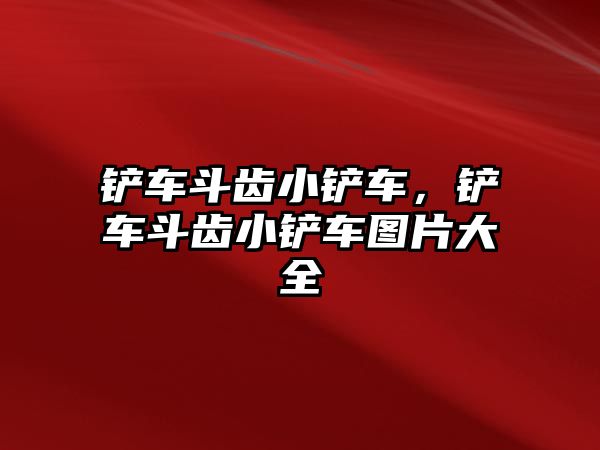 鏟車斗齒小鏟車，鏟車斗齒小鏟車圖片大全