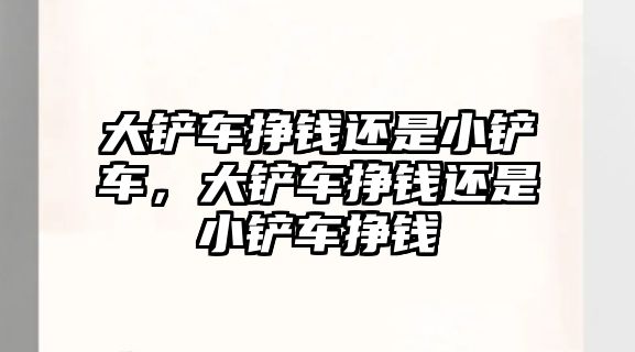 大鏟車掙錢還是小鏟車，大鏟車掙錢還是小鏟車掙錢