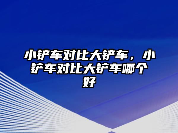 小鏟車對比大鏟車，小鏟車對比大鏟車哪個好