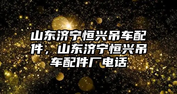 山東濟寧恒興吊車配件，山東濟寧恒興吊車配件廠電話