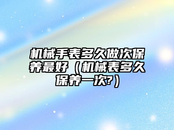 機械手表多久做次保養最好（機械表多久保養一次?）