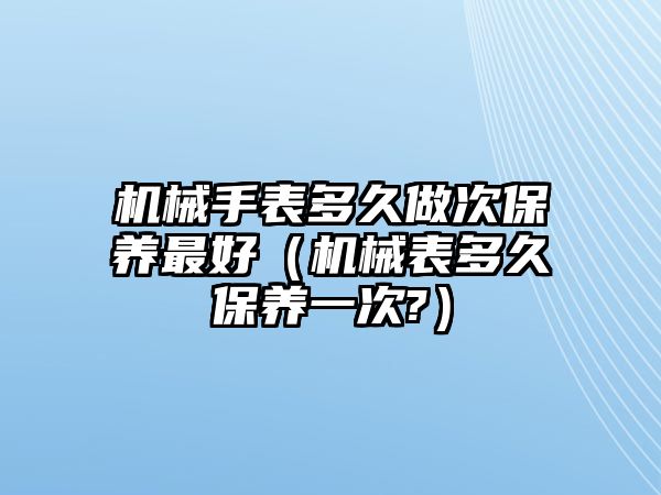 機械手表多久做次保養最好（機械表多久保養一次?）