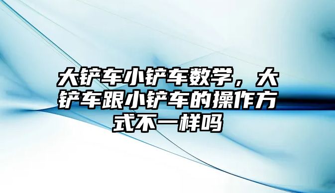 大鏟車小鏟車數學，大鏟車跟小鏟車的操作方式不一樣嗎