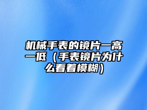 機械手表的鏡片一高一低（手表鏡片為什么看著模糊）