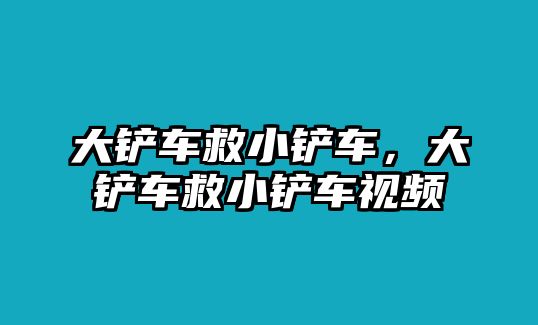 大鏟車救小鏟車，大鏟車救小鏟車視頻