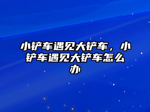 小鏟車遇見大鏟車，小鏟車遇見大鏟車怎么辦