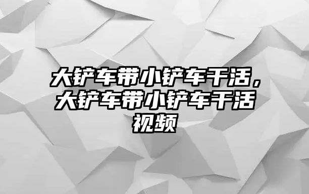 大鏟車帶小鏟車干活，大鏟車帶小鏟車干活視頻