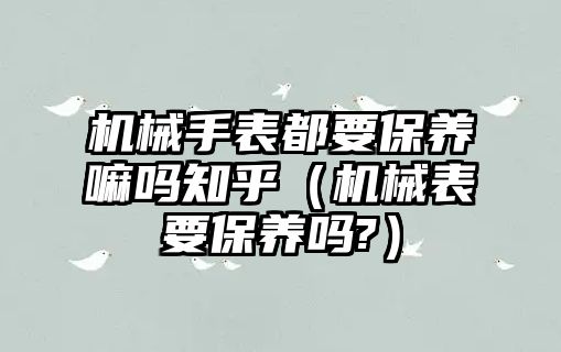 機械手表都要保養嘛嗎知乎（機械表要保養嗎?）