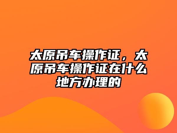 太原吊車操作證，太原吊車操作證在什么地方辦理的