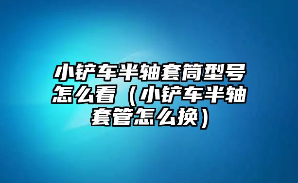 小鏟車半軸套筒型號怎么看（小鏟車半軸套管怎么換）