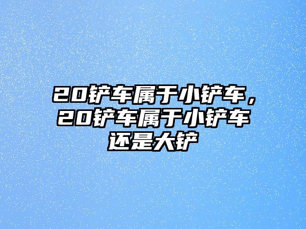 20鏟車屬于小鏟車，20鏟車屬于小鏟車還是大鏟