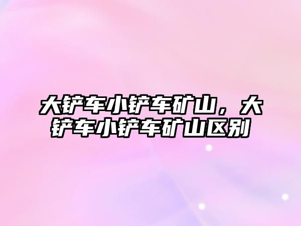 大鏟車小鏟車礦山，大鏟車小鏟車礦山區(qū)別