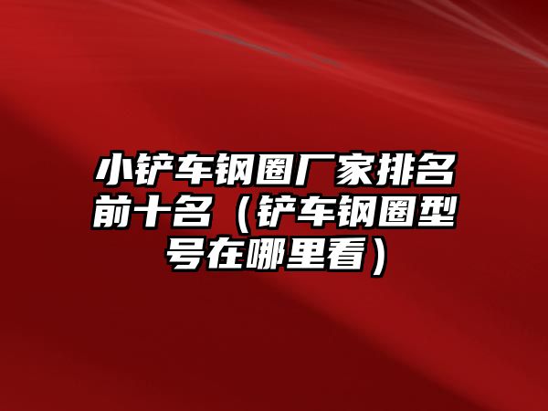 小鏟車鋼圈廠家排名前十名（鏟車鋼圈型號在哪里看）