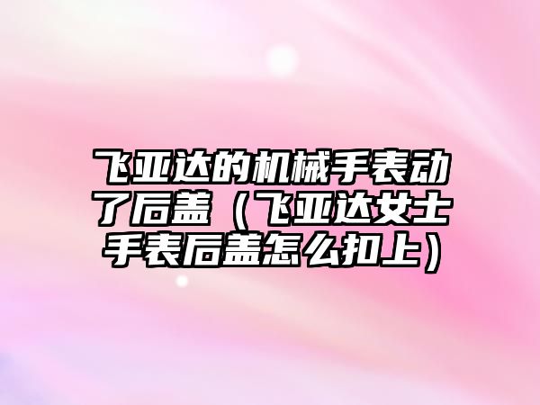 飛亞達的機械手表動了后蓋（飛亞達女士手表后蓋怎么扣上）