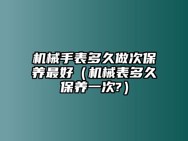 機械手表多久做次保養最好（機械表多久保養一次?）