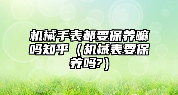 機械手表都要保養嘛嗎知乎（機械表要保養嗎?）