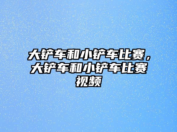 大鏟車和小鏟車比賽，大鏟車和小鏟車比賽視頻