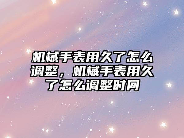 機械手表用久了怎么調整，機械手表用久了怎么調整時間