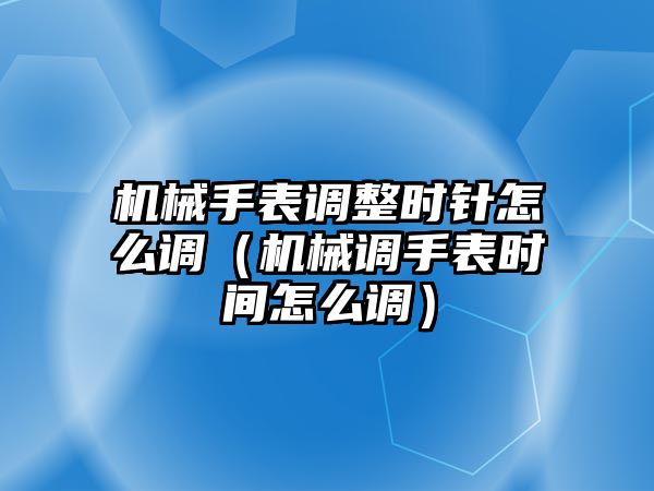 機械手表調整時針怎么調（機械調手表時間怎么調）