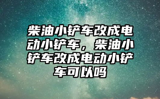 柴油小鏟車改成電動小鏟車，柴油小鏟車改成電動小鏟車可以嗎