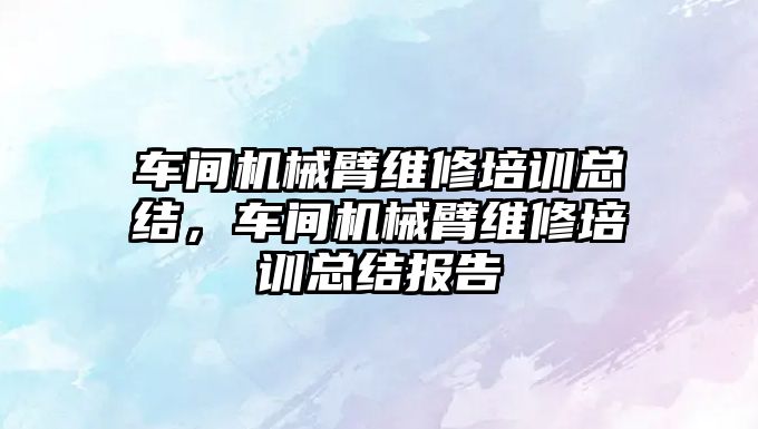 車間機械臂維修培訓總結，車間機械臂維修培訓總結報告