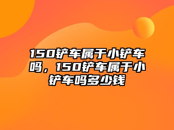 150鏟車屬于小鏟車嗎，150鏟車屬于小鏟車嗎多少錢