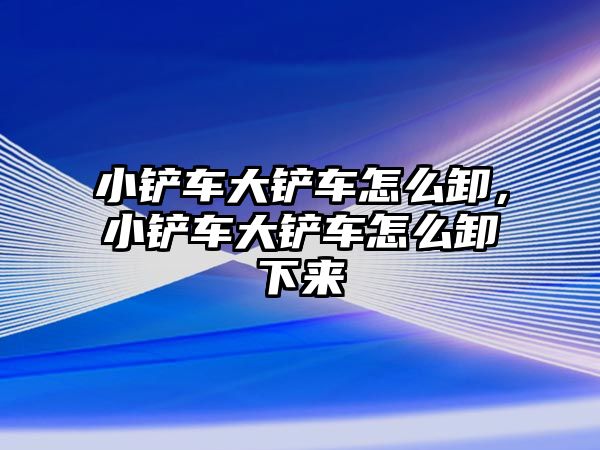 小鏟車大鏟車怎么卸，小鏟車大鏟車怎么卸下來