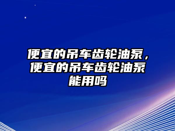 便宜的吊車齒輪油泵，便宜的吊車齒輪油泵能用嗎