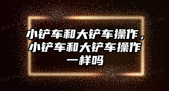 小鏟車和大鏟車操作，小鏟車和大鏟車操作一樣嗎