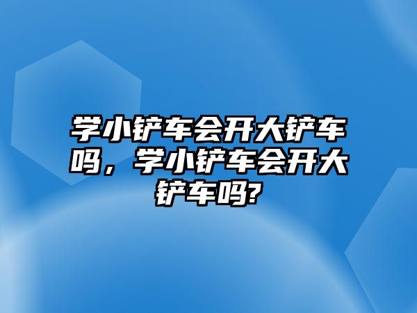 學小鏟車會開大鏟車嗎，學小鏟車會開大鏟車嗎?