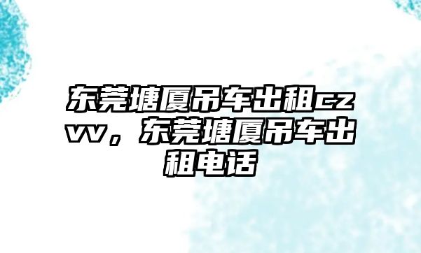 東莞塘廈吊車出租czvv，東莞塘廈吊車出租電話