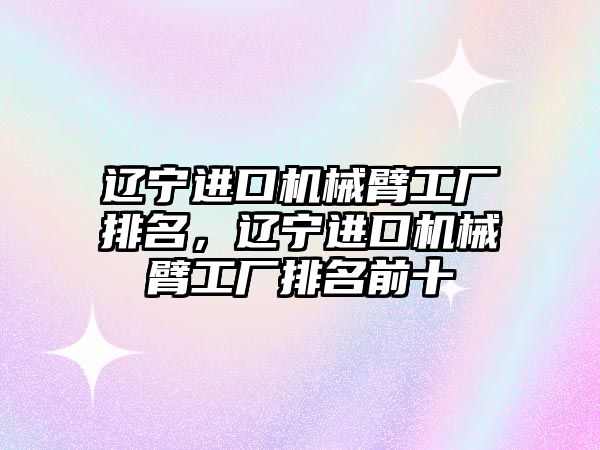 遼寧進口機械臂工廠排名，遼寧進口機械臂工廠排名前十