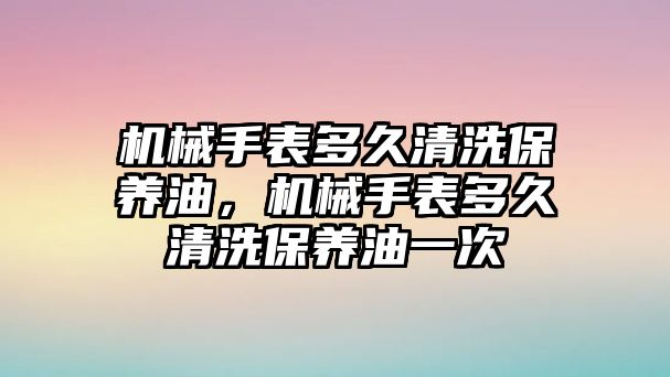 機械手表多久清洗保養油，機械手表多久清洗保養油一次