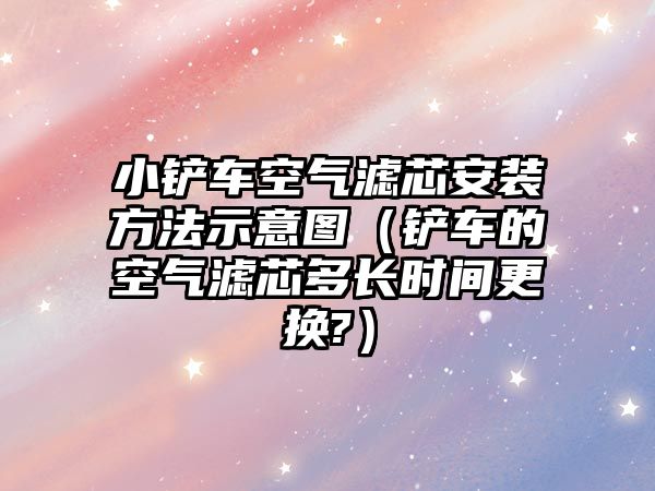 小鏟車空氣濾芯安裝方法示意圖（鏟車的空氣濾芯多長時間更換?）