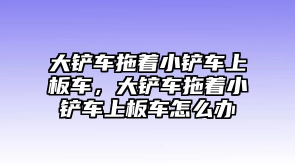 大鏟車拖著小鏟車上板車，大鏟車拖著小鏟車上板車怎么辦