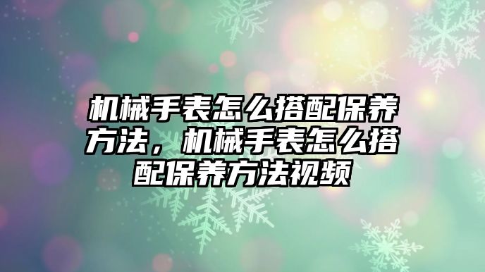 機械手表怎么搭配保養方法，機械手表怎么搭配保養方法視頻