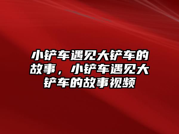 小鏟車遇見大鏟車的故事，小鏟車遇見大鏟車的故事視頻