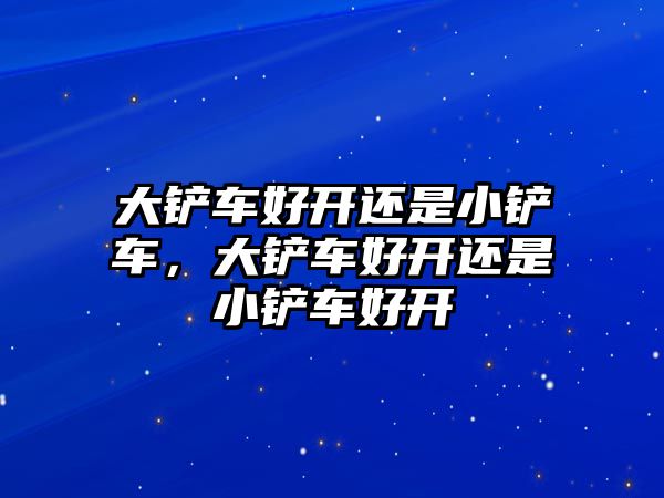 大鏟車好開還是小鏟車，大鏟車好開還是小鏟車好開