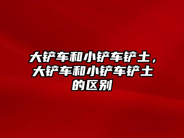 大鏟車和小鏟車鏟土，大鏟車和小鏟車鏟土的區(qū)別