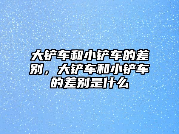 大鏟車和小鏟車的差別，大鏟車和小鏟車的差別是什么