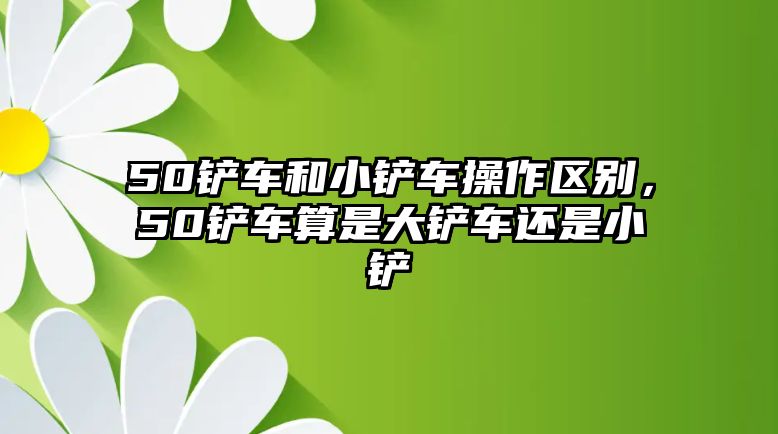 50鏟車和小鏟車操作區別，50鏟車算是大鏟車還是小鏟