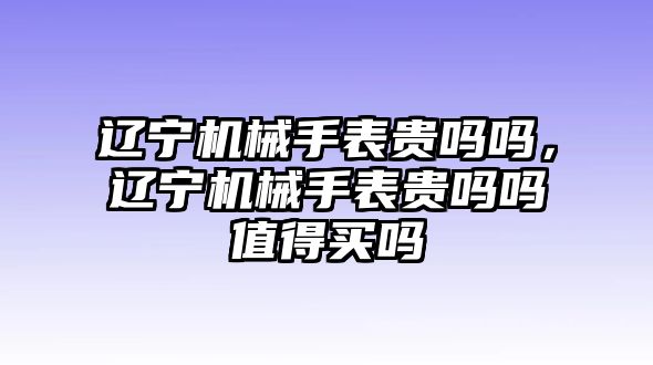 遼寧機械手表貴嗎嗎，遼寧機械手表貴嗎嗎值得買嗎